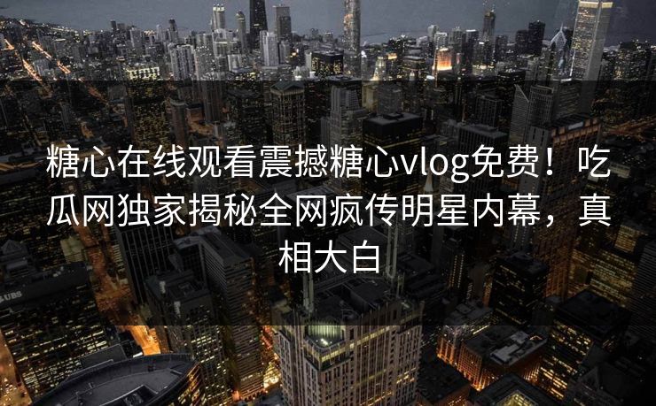 糖心在线观看震撼糖心vlog免费！吃瓜网独家揭秘全网疯传明星内幕，真相大白