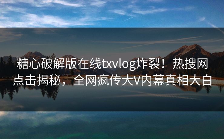 糖心破解版在线txvlog炸裂！热搜网点击揭秘，全网疯传大V内幕真相大白