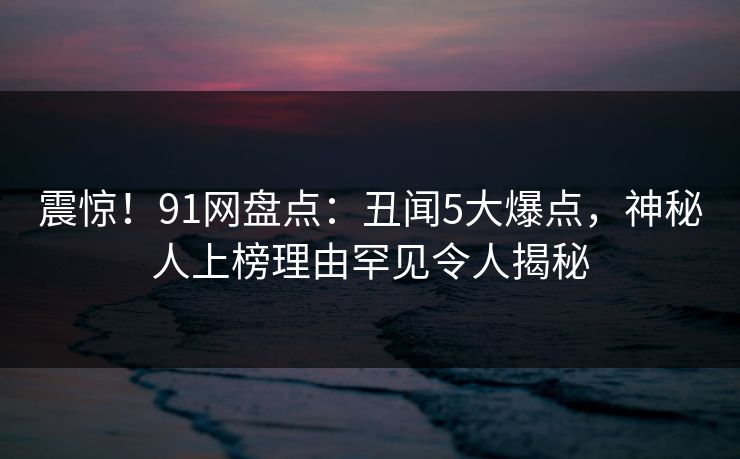 震惊！91网盘点：丑闻5大爆点，神秘人上榜理由罕见令人揭秘