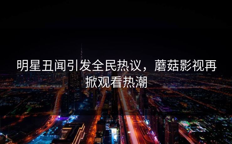 明星丑闻引发全民热议，蘑菇影视再掀观看热潮