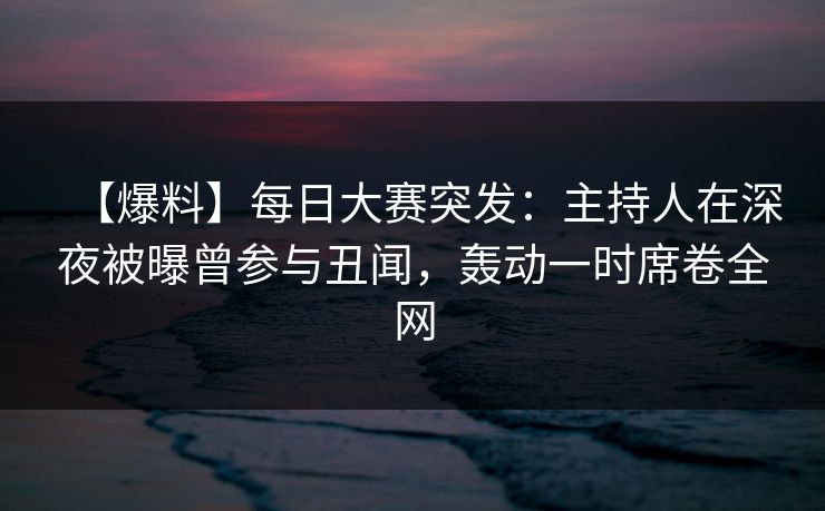 【爆料】每日大赛突发：主持人在深夜被曝曾参与丑闻，轰动一时席卷全网