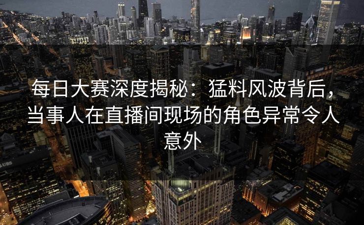 每日大赛深度揭秘：猛料风波背后，当事人在直播间现场的角色异常令人意外