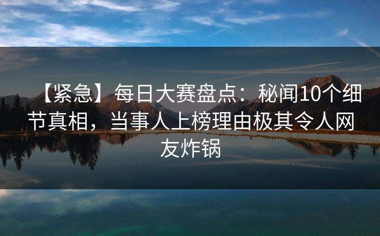 【紧急】每日大赛盘点：秘闻10个细节真相，当事人上榜理由极其令人网友炸锅