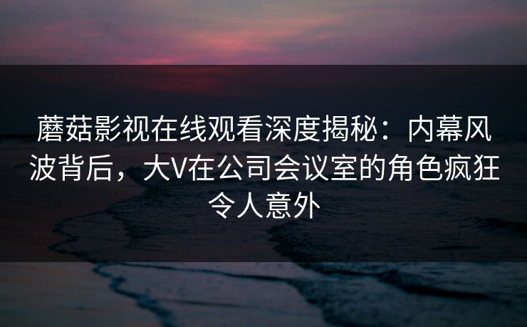 蘑菇影视在线观看深度揭秘：内幕风波背后，大V在公司会议室的角色疯狂令人意外