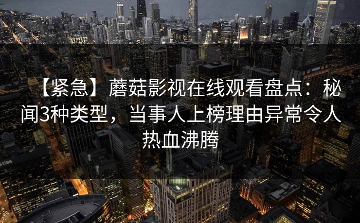【紧急】蘑菇影视在线观看盘点：秘闻3种类型，当事人上榜理由异常令人热血沸腾