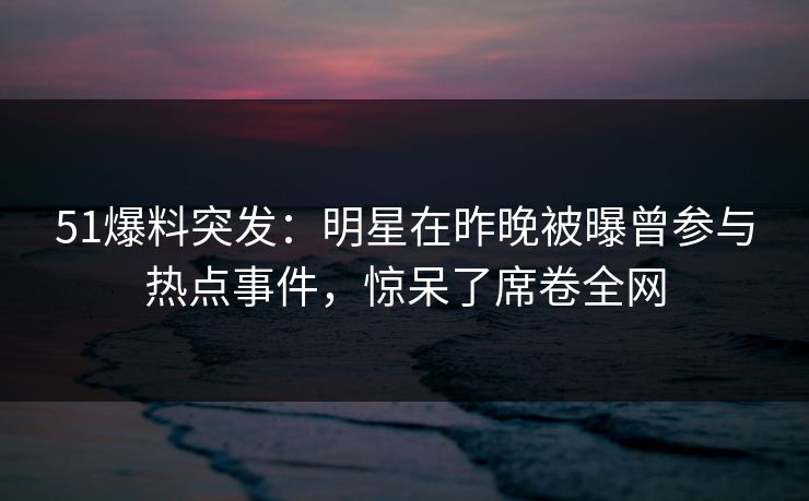 51爆料突发：明星在昨晚被曝曾参与热点事件，惊呆了席卷全网