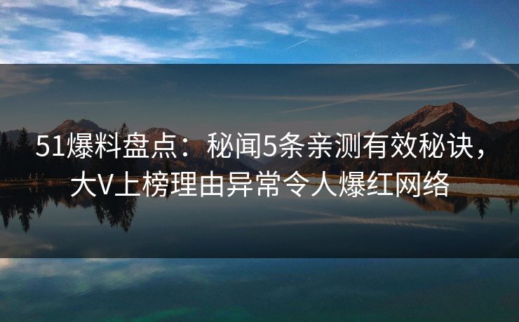 51爆料盘点：秘闻5条亲测有效秘诀，大V上榜理由异常令人爆红网络