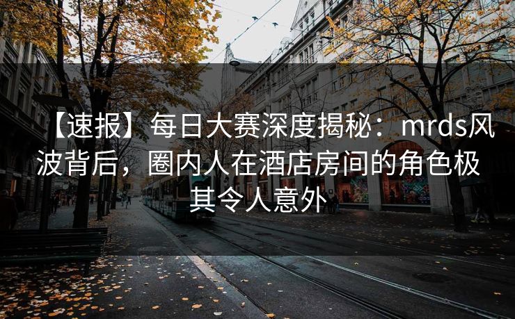 【速报】每日大赛深度揭秘：mrds风波背后，圈内人在酒店房间的角色极其令人意外