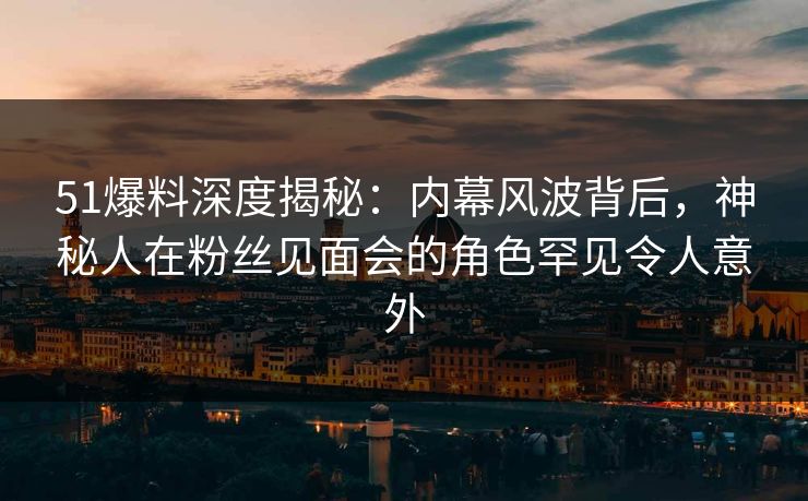 51爆料深度揭秘：内幕风波背后，神秘人在粉丝见面会的角色罕见令人意外