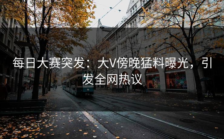 每日大赛突发：大V傍晚猛料曝光，引发全网热议