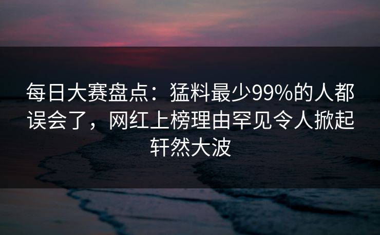 每日大赛盘点：猛料最少99%的人都误会了，网红上榜理由罕见令人掀起轩然大波