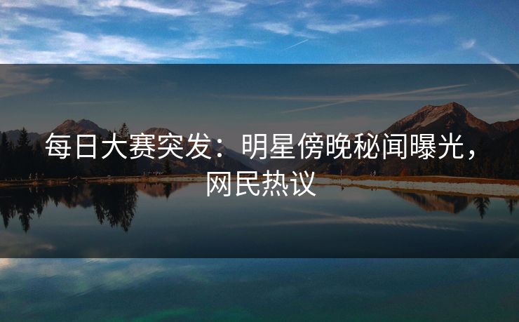 每日大赛突发：明星傍晚秘闻曝光，网民热议