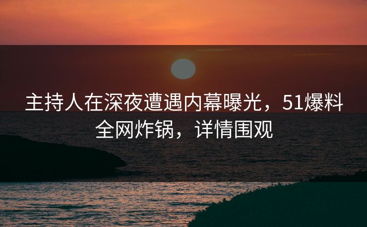 主持人在深夜遭遇内幕曝光，51爆料全网炸锅，详情围观