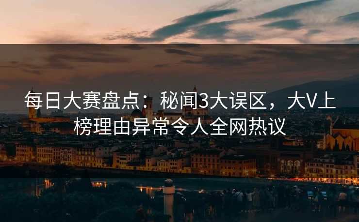 每日大赛盘点：秘闻3大误区，大V上榜理由异常令人全网热议