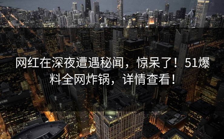 网红在深夜遭遇秘闻，惊呆了！51爆料全网炸锅，详情查看！