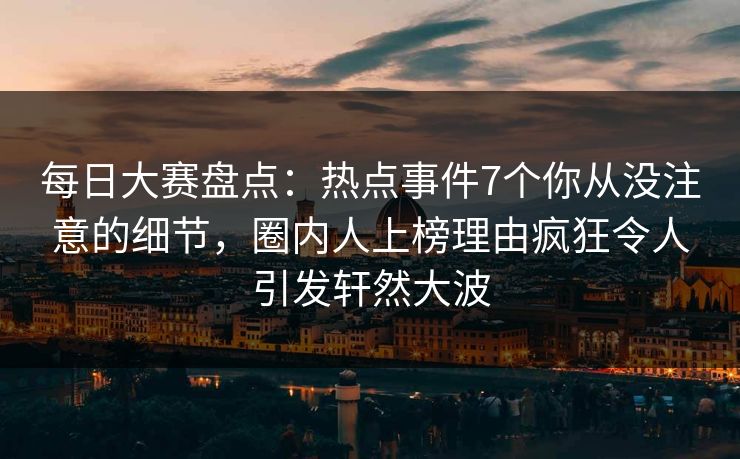 每日大赛盘点：热点事件7个你从没注意的细节，圈内人上榜理由疯狂令人引发轩然大波