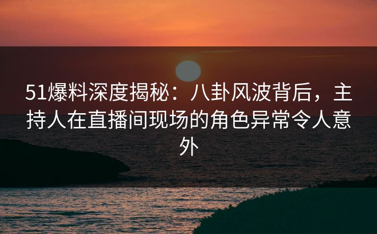 51爆料深度揭秘：八卦风波背后，主持人在直播间现场的角色异常令人意外