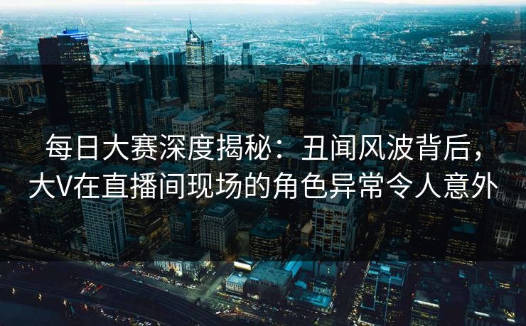 每日大赛深度揭秘：丑闻风波背后，大V在直播间现场的角色异常令人意外
