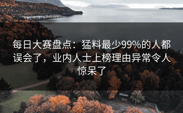 每日大赛盘点：猛料最少99%的人都误会了，业内人士上榜理由异常令人惊呆了