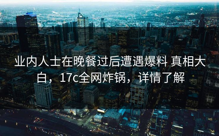 业内人士在晚餐过后遭遇爆料 真相大白，17c全网炸锅，详情了解