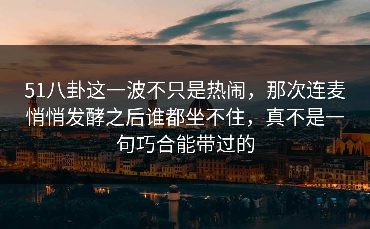 51八卦这一波不只是热闹，那次连麦悄悄发酵之后谁都坐不住，真不是一句巧合能带过的