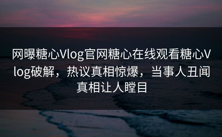 网曝糖心Vlog官网糖心在线观看糖心Vlog破解，热议真相惊爆，当事人丑闻真相让人瞠目