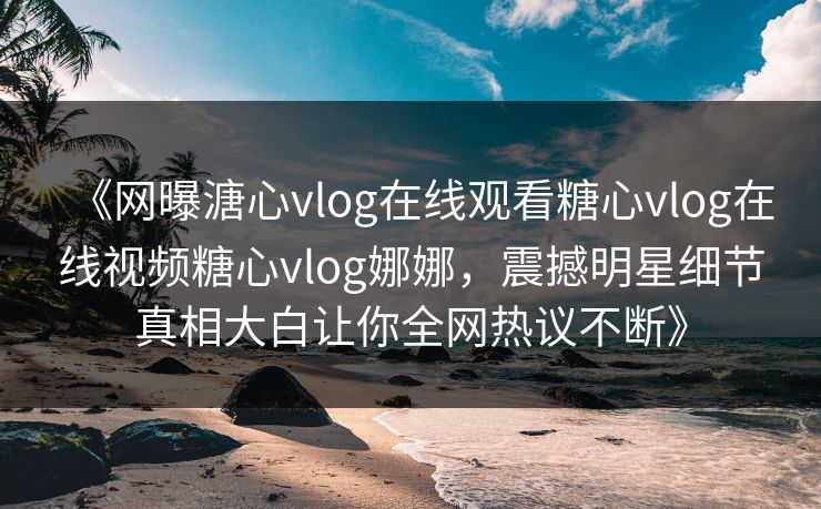 《网曝溏心vlog在线观看糖心vlog在线视频糖心vlog娜娜，震撼明星细节真相大白让你全网热议不断》