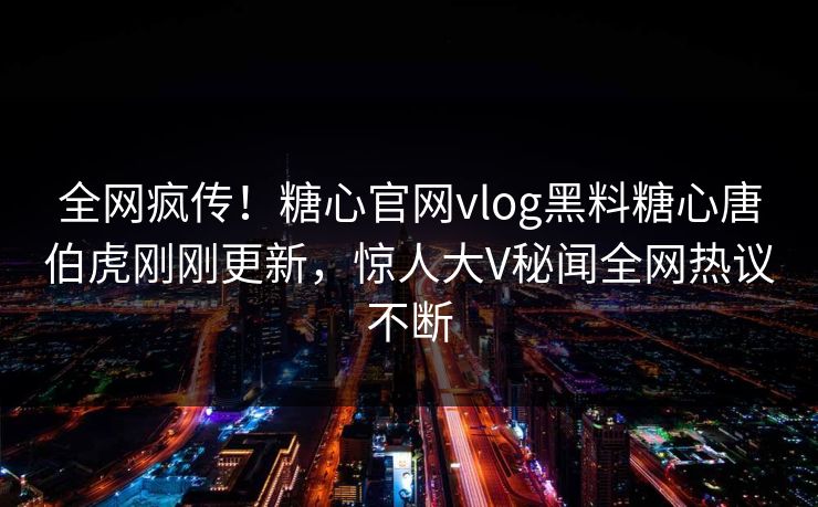 全网疯传！糖心官网vlog黑料糖心唐伯虎刚刚更新，惊人大V秘闻全网热议不断