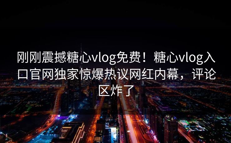 刚刚震撼糖心vlog免费！糖心vlog入口官网独家惊爆热议网红内幕，评论区炸了