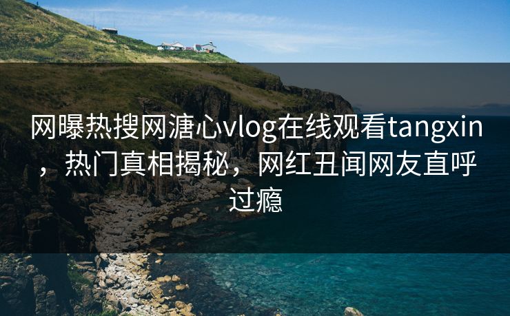 网曝热搜网溏心vlog在线观看tangxin，热门真相揭秘，网红丑闻网友直呼过瘾