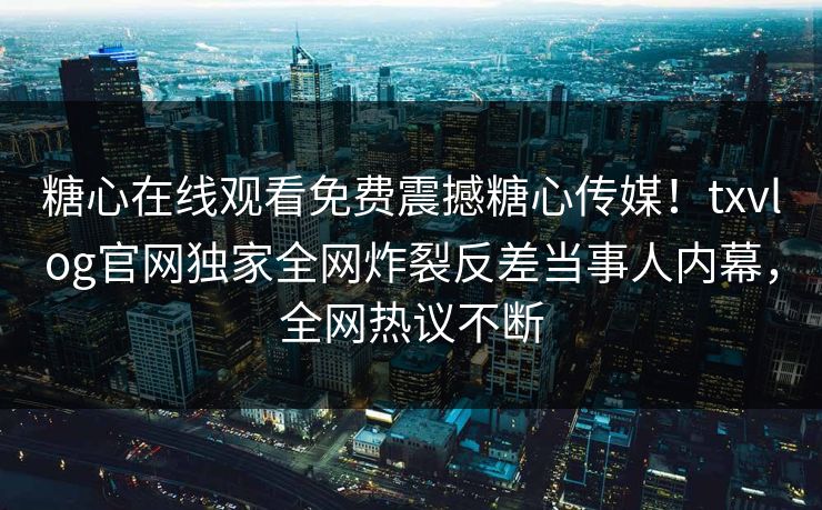 糖心在线观看免费震撼糖心传媒！txvlog官网独家全网炸裂反差当事人内幕，全网热议不断