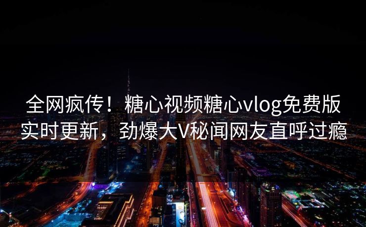 全网疯传！糖心视频糖心vlog免费版实时更新，劲爆大V秘闻网友直呼过瘾