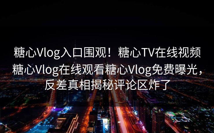 糖心Vlog入口围观！糖心TV在线视频糖心Vlog在线观看糖心Vlog免费曝光，反差真相揭秘评论区炸了