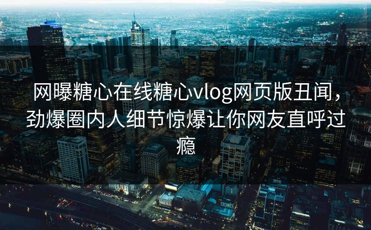 网曝糖心在线糖心vlog网页版丑闻，劲爆圈内人细节惊爆让你网友直呼过瘾