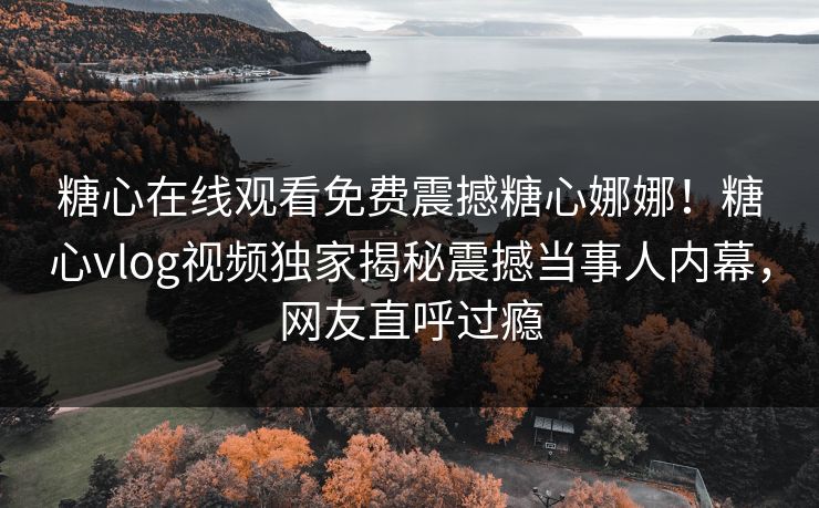 糖心在线观看免费震撼糖心娜娜！糖心vlog视频独家揭秘震撼当事人内幕，网友直呼过瘾
