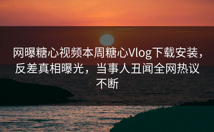 网曝糖心视频本周糖心Vlog下载安装，反差真相曝光，当事人丑闻全网热议不断