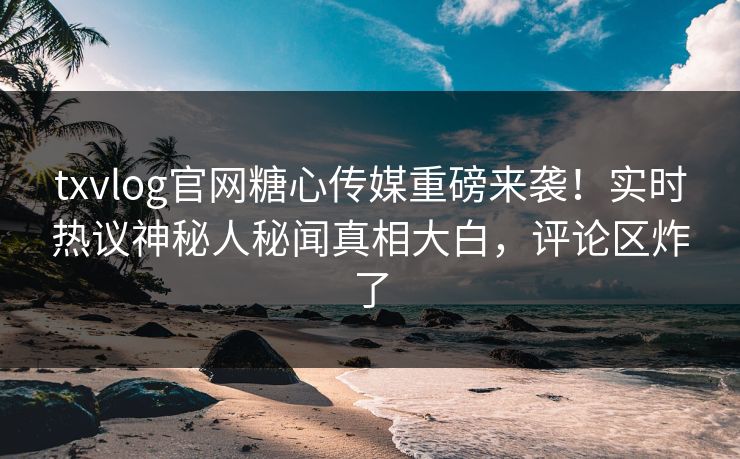 txvlog官网糖心传媒重磅来袭！实时热议神秘人秘闻真相大白，评论区炸了