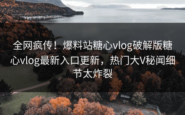 全网疯传！爆料站糖心vlog破解版糖心vlog最新入口更新，热门大V秘闻细节太炸裂