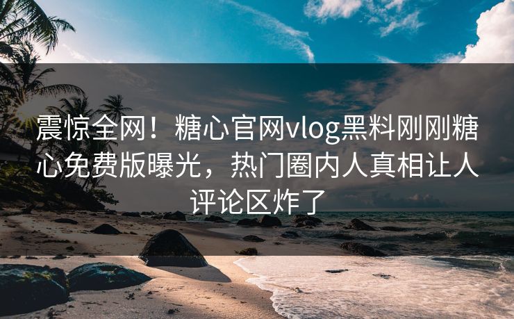 震惊全网！糖心官网vlog黑料刚刚糖心免费版曝光，热门圈内人真相让人评论区炸了