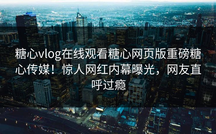 糖心vlog在线观看糖心网页版重磅糖心传媒！惊人网红内幕曝光，网友直呼过瘾
