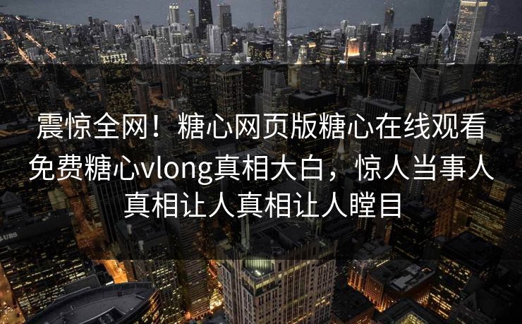 震惊全网！糖心网页版糖心在线观看免费糖心vlong真相大白，惊人当事人真相让人真相让人瞠目