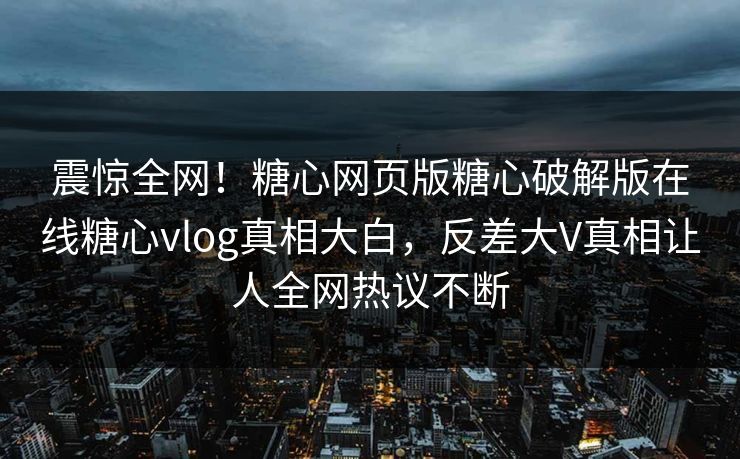 震惊全网！糖心网页版糖心破解版在线糖心vlog真相大白，反差大V真相让人全网热议不断