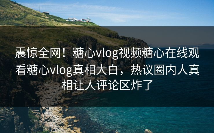 震惊全网！糖心vlog视频糖心在线观看糖心vlog真相大白，热议圈内人真相让人评论区炸了