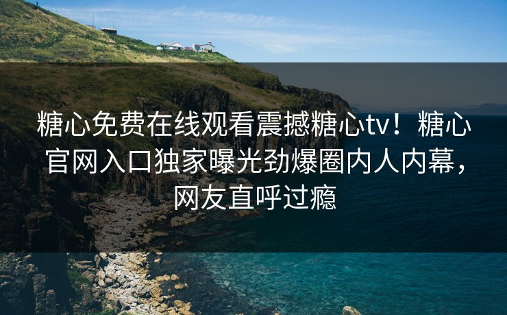 糖心免费在线观看震撼糖心tv！糖心官网入口独家曝光劲爆圈内人内幕，网友直呼过瘾