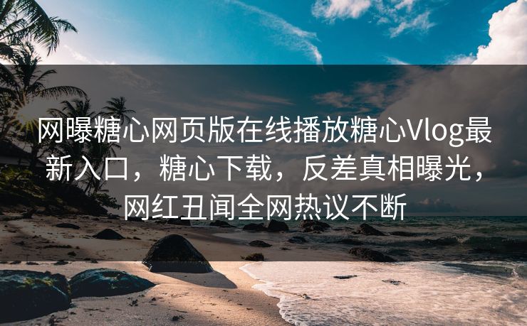 网曝糖心网页版在线播放糖心Vlog最新入口，糖心下载，反差真相曝光，网红丑闻全网热议不断