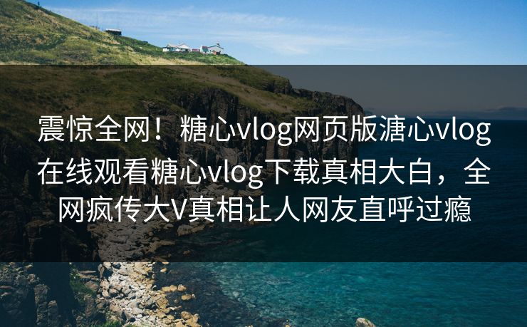 震惊全网！糖心vlog网页版溏心vlog在线观看糖心vlog下载真相大白，全网疯传大V真相让人网友直呼过瘾