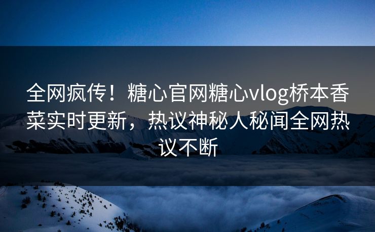 全网疯传！糖心官网糖心vlog桥本香菜实时更新，热议神秘人秘闻全网热议不断