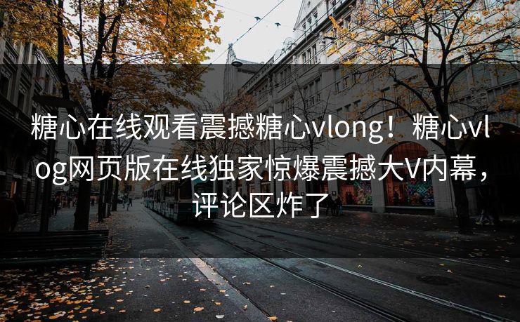 糖心在线观看震撼糖心vlong！糖心vlog网页版在线独家惊爆震撼大V内幕，评论区炸了