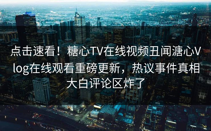 点击速看！糖心TV在线视频丑闻溏心Vlog在线观看重磅更新，热议事件真相大白评论区炸了
