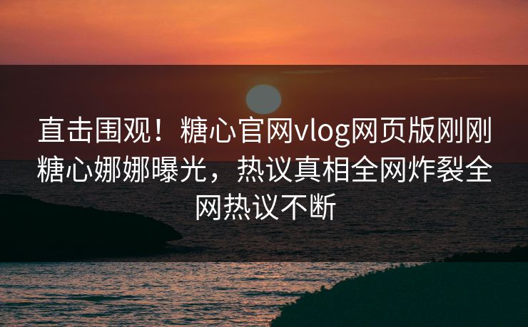直击围观！糖心官网vlog网页版刚刚糖心娜娜曝光，热议真相全网炸裂全网热议不断